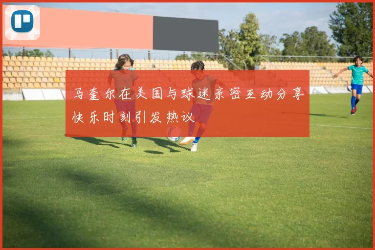 马奎尔在美国与球迷亲密互动分享快乐时刻引发热议
