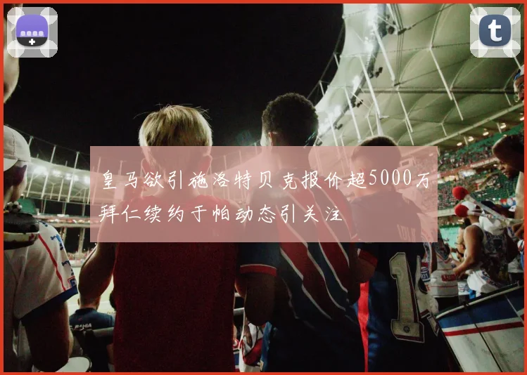 皇马欲引施洛特贝克报价超5000万拜仁续约于帕动态引关注