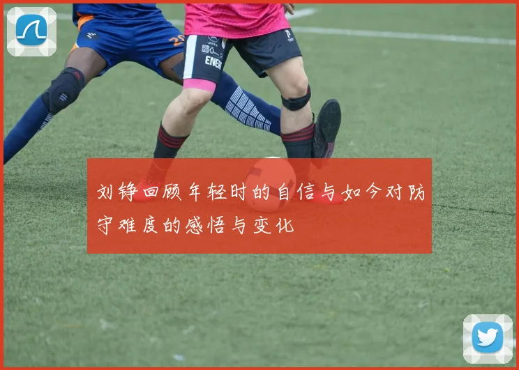 刘铮回顾年轻时的自信与如今对防守难度的感悟与变化