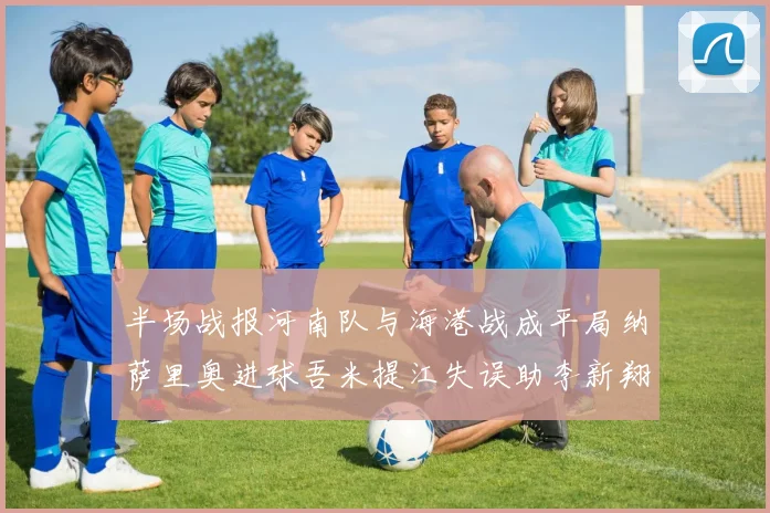 半场战报河南队与海港战成平局纳萨里奥进球吾米提江失误助李新翔扳平
