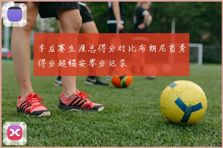季后赛生涯总得分对比布朗尼首秀得分超锡安零分记录