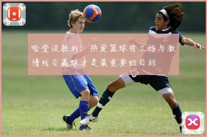 哈登谈胜利：热爱篮球将工作与激情结合赢球才是最重要的目标