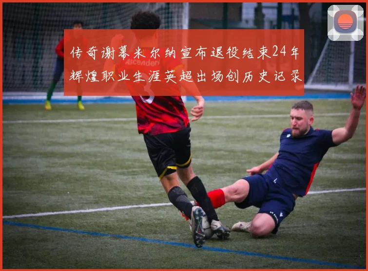传奇谢幕米尔纳宣布退役结束24年辉煌职业生涯英超出场创历史记录