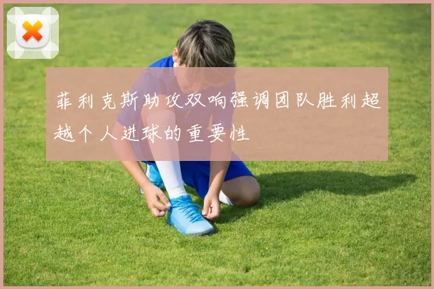 菲利克斯助攻双响强调团队胜利超越个人进球的重要性