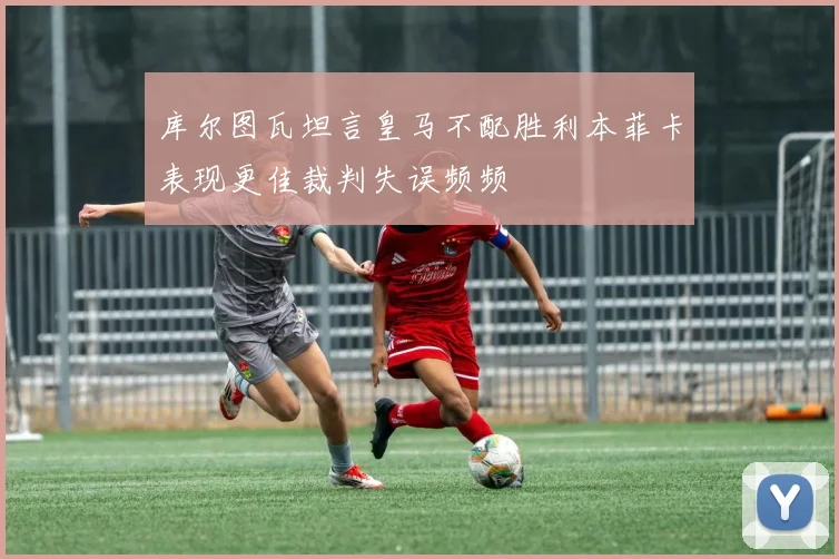 库尔图瓦坦言皇马不配胜利本菲卡表现更佳裁判失误频频