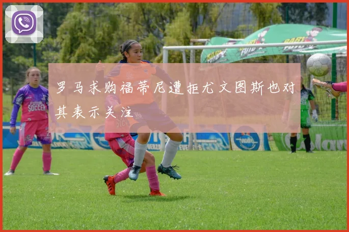 罗马求购福蒂尼遭拒尤文图斯也对其表示关注