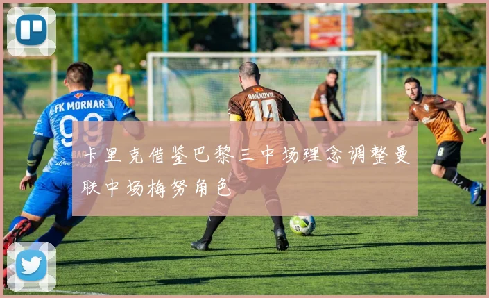 卡里克借鉴巴黎三中场理念调整曼联中场梅努角色