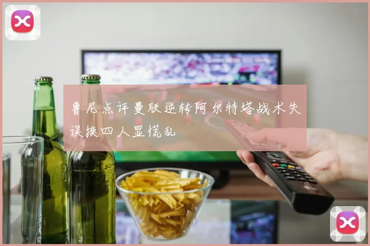 鲁尼点评曼联逆转阿尔特塔战术失误换四人显慌乱
