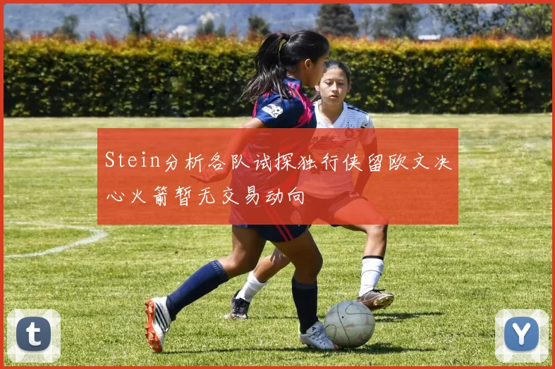 Stein分析各队试探独行侠留欧文决心火箭暂无交易动向