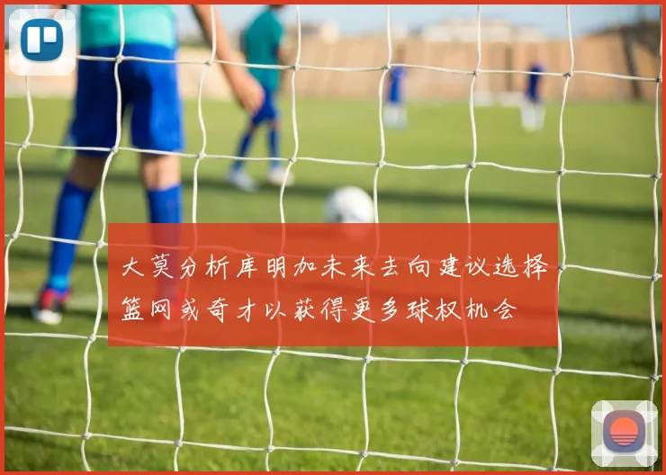 大莫分析库明加未来去向建议选择篮网或奇才以获得更多球权机会