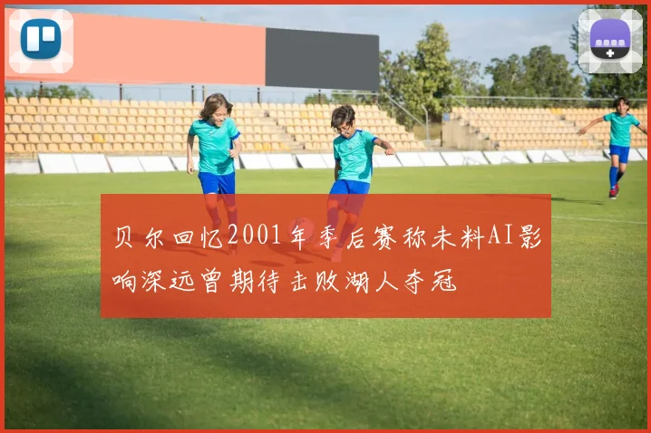 贝尔回忆2001年季后赛称未料AI影响深远曾期待击败湖人夺冠