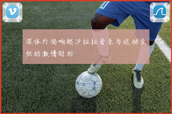 深体外场响起沙拉拉音乐与运动交织的激情时刻