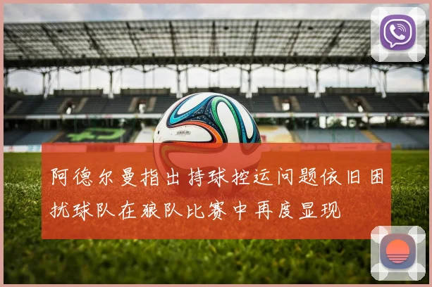 阿德尔曼指出持球控运问题依旧困扰球队在狼队比赛中再度显现