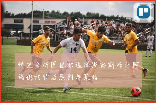 特里分析图赫尔选择斯彭斯而非阿诺德的背后原因与策略