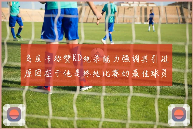 乌度卡称赞KD绝杀能力强调其引进原因在于他是终结比赛的最佳球员