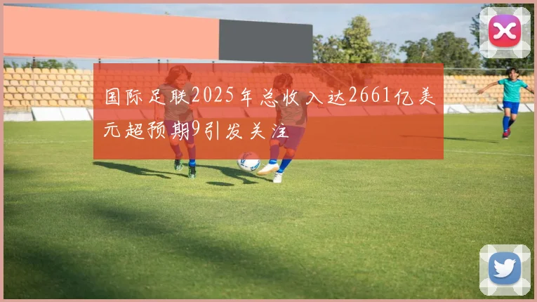 国际足联2025年总收入达2661亿美元超预期9引发关注