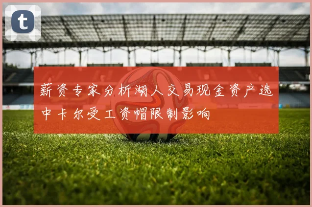 薪资专家分析湖人交易现金资产选中卡尔受工资帽限制影响
