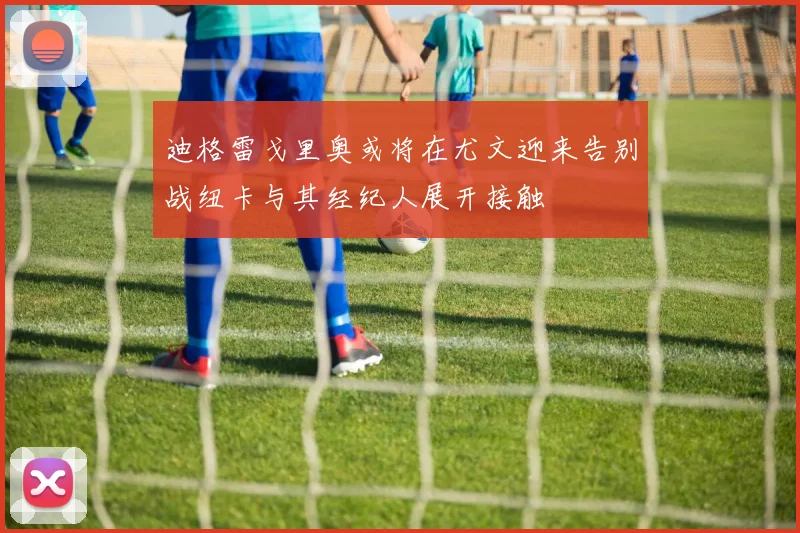 迪格雷戈里奥或将在尤文迎来告别战纽卡与其经纪人展开接触
