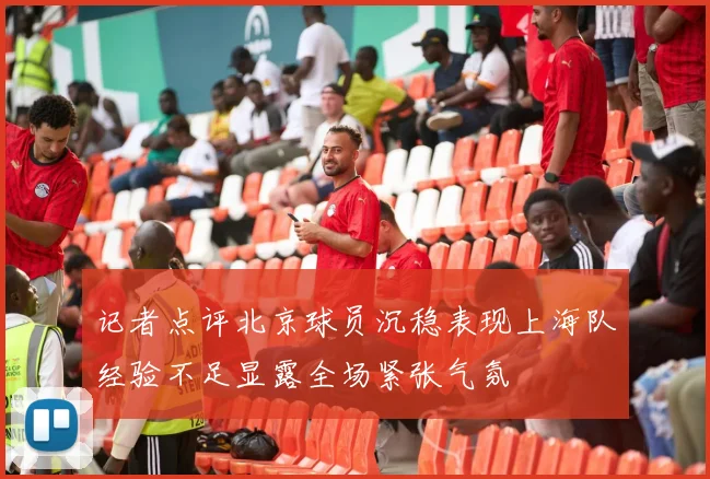 记者点评北京球员沉稳表现上海队经验不足显露全场紧张气氛