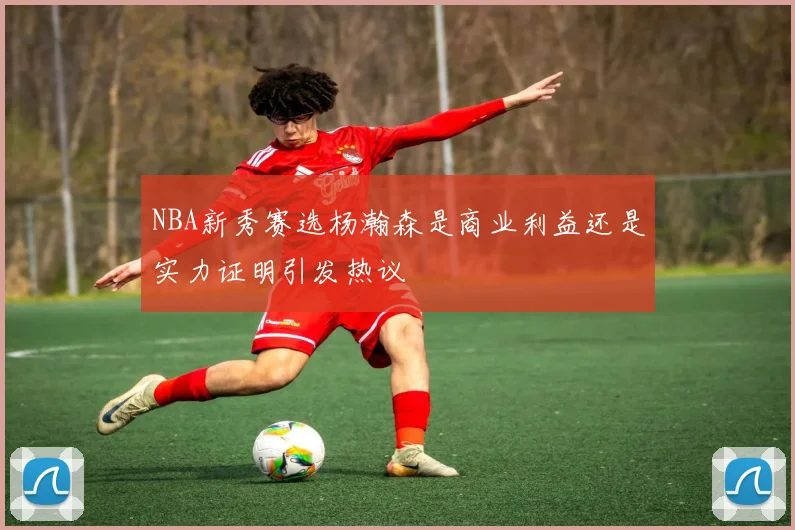 NBA新秀赛选杨瀚森是商业利益还是实力证明引发热议