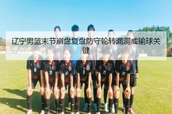 辽宁男篮末节崩盘复盘防守轮转漏洞成输球关键